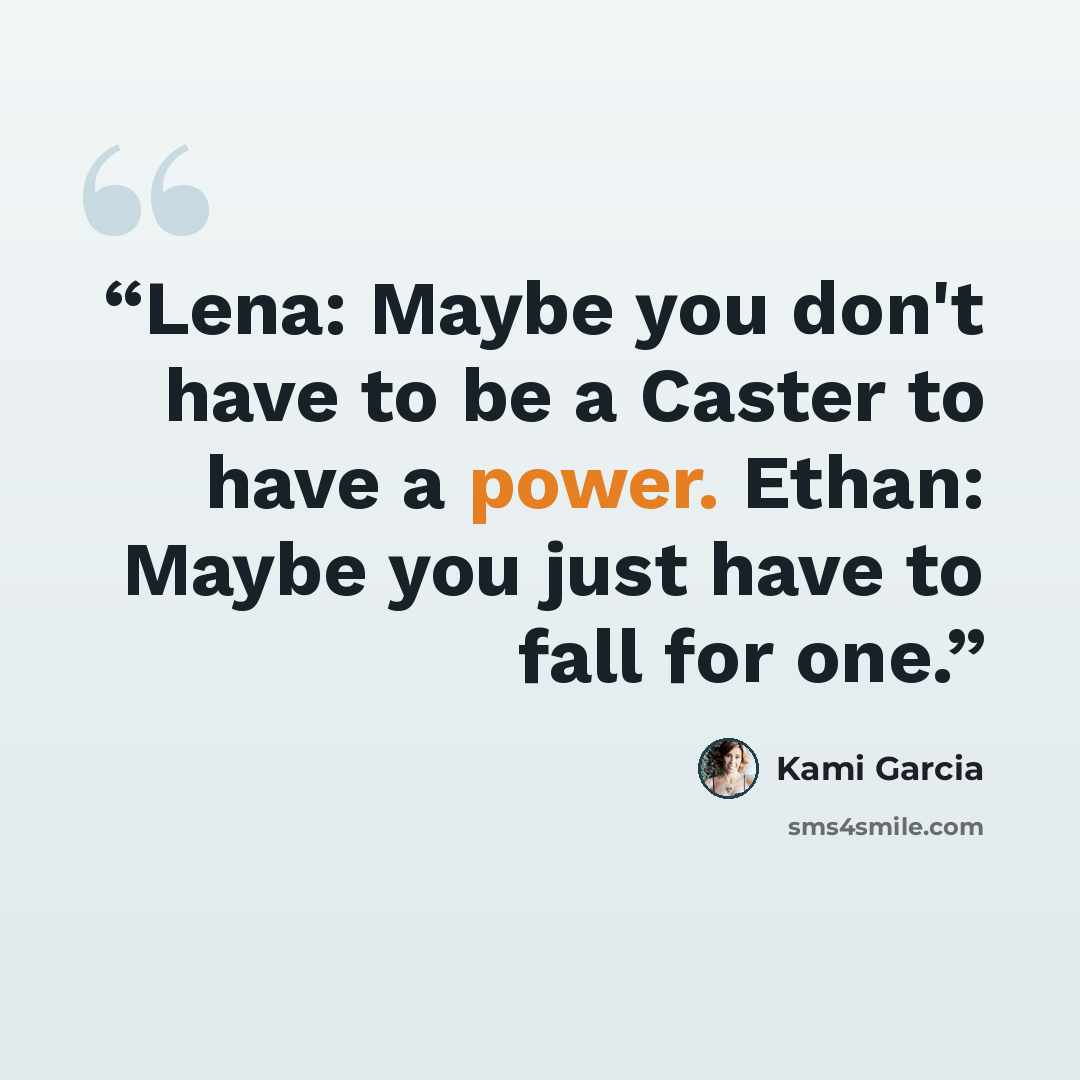 “Lena: Maybe you don't have to be a Caster to have a power. Ethan: Maybe you just have to fall for one.” quote by Kami Garcia
