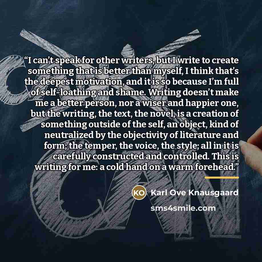 “I can’t speak for other writers, but I write to create something that is better than myself, I think that’s the deepest motivation, and it is so because I’m full of self-loathing and shame. Writing doesn’t make me a better person, nor a wiser and happier one, but the writing, the text, the novel…” quote by Karl Ove Knausgaard