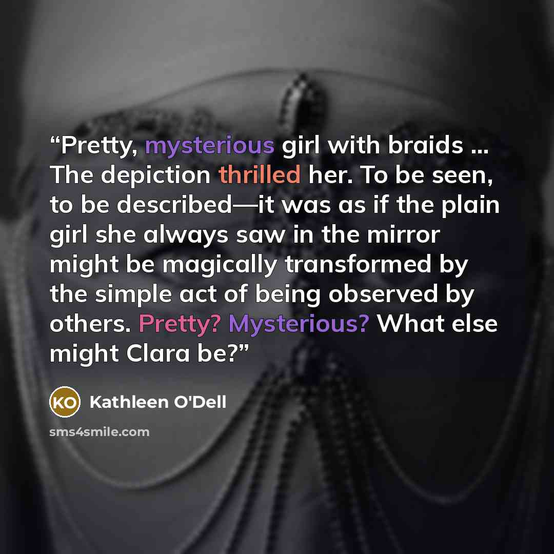 “Pretty, mysterious girl with braids … The depiction thrilled her. To be seen, to be described—it was as if the plain girl she always saw in the mirror might be magically transformed by the simple act of being observed by others. Pretty? Mysterious? What else might Clara be?” quote by Kathleen O'Dell