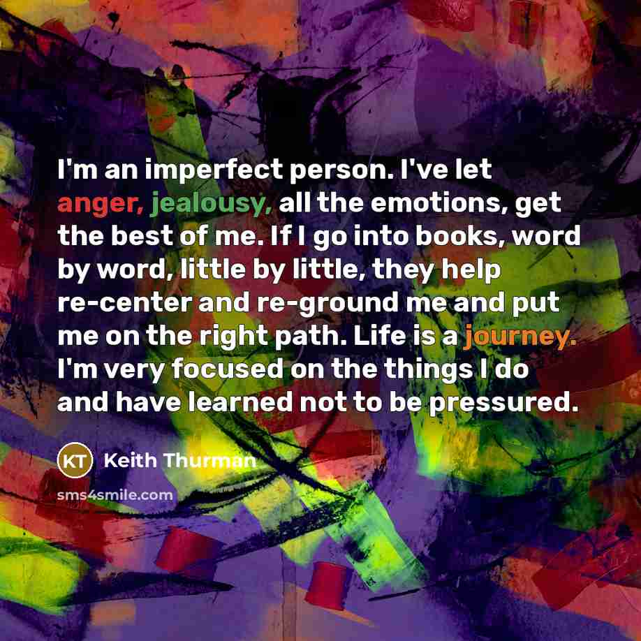 “I'm an imperfect person. I've let anger, jealousy, all the emotions, get the best of me. If I go into books, word by word, little by little, they help re-center and re-ground me and put me on the right path. Life is a journey. I'm very focused on the things I do and have learned not to be pressured.” quote by Keith Thurman