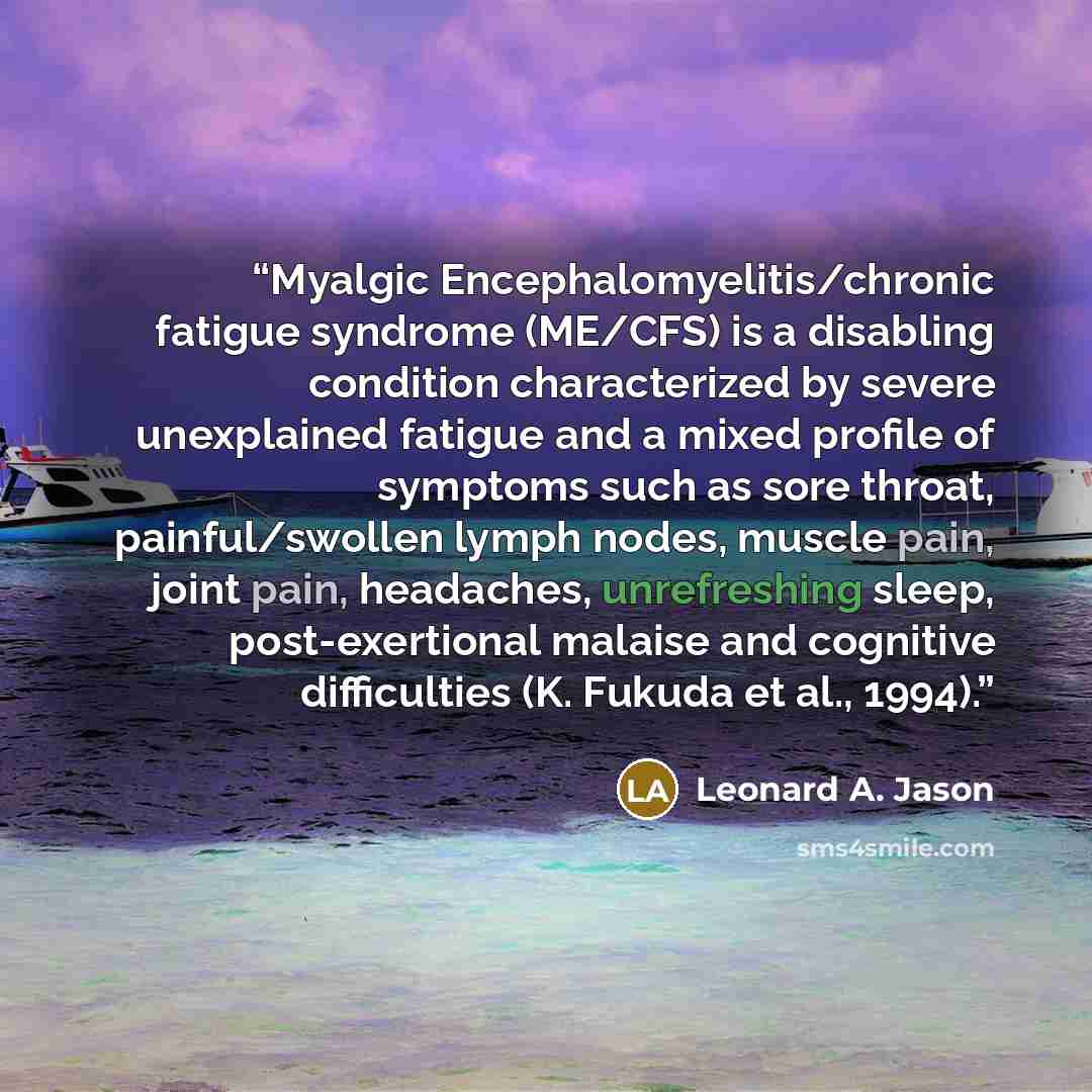 “Myalgic Encephalomyelitis/chronic fatigue syndrome (ME/CFS) is a disabling condition characterized by severe unexplained fatigue and a mixed profile of symptoms such as sore throat, painful/swollen lymph nodes, muscle pain, joint pain, headaches, unrefreshing sleep, post-exertional malaise and…” quote by Leonard A. Jason