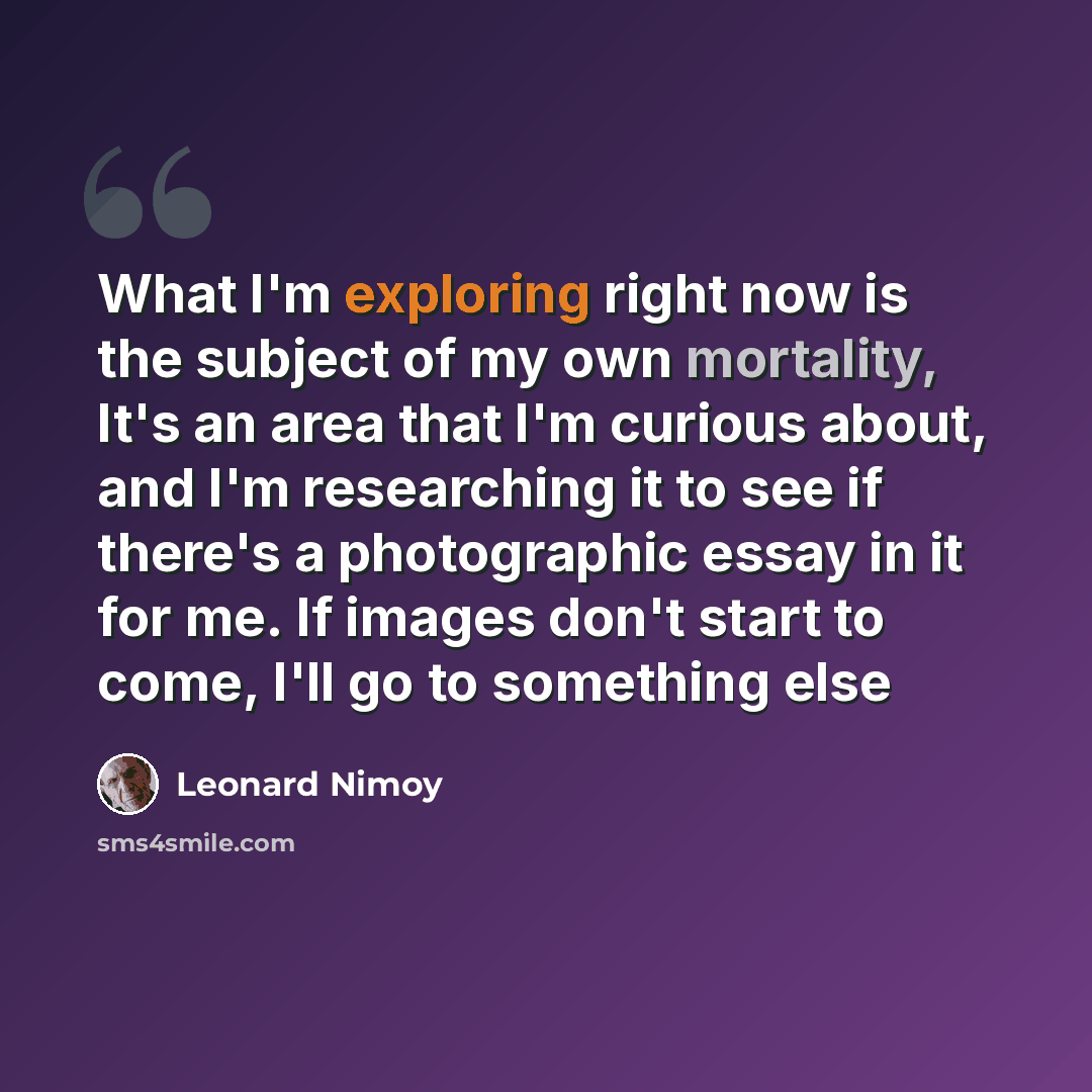 “What I'm exploring right now is the subject of my own mortality, It's an area that I'm curious about, and I'm researching it to see if there's a photographic essay in it for me. If images don't start to come, I'll go to something else” quote by Leonard Nimoy