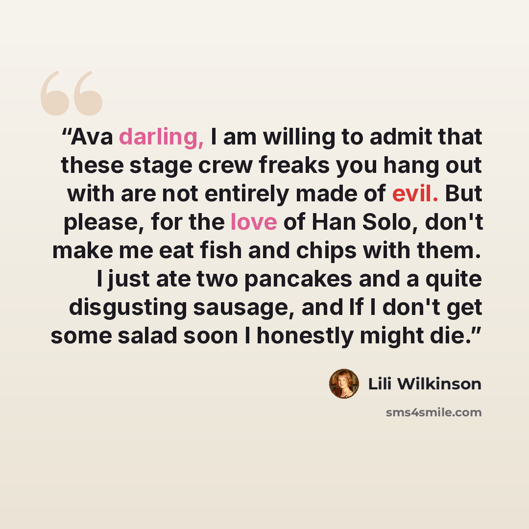 “Ava darling, I am willing to admit that these stage crew freaks you hang out with are not entirely made of evil. But please, for the love of Han Solo, don't make me eat fish and chips with them. I just ate two pancakes and a quite disgusting sausage, and If I don't get some salad soon I honestly…” quote by Lili Wilkinson