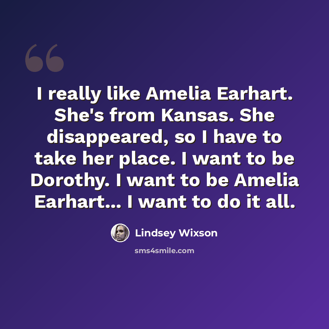 “I really like Amelia Earhart. She's from Kansas. She disappeared, so I have to take her place. I want to be Dorothy. I want to be Amelia Earhart... I want to do it all.” quote by Lindsey Wixson