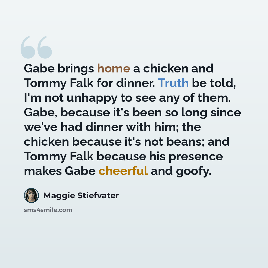 “Gabe brings home a chicken and Tommy Falk for dinner. Truth be told, I'm not unhappy to see any of them. Gabe, because it's been so long since we've had dinner with him; the chicken because it's not beans; and Tommy Falk because his presence makes Gabe cheerful and goofy.” quote by Maggie Stiefvater