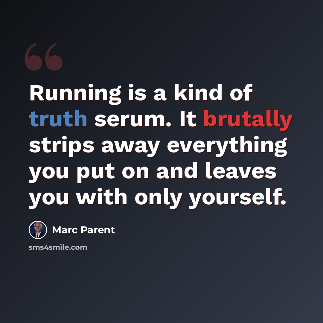 “Running is a kind of truth serum. It brutally strips away everything you put on and leaves you with only yourself.” quote by Marc Parent