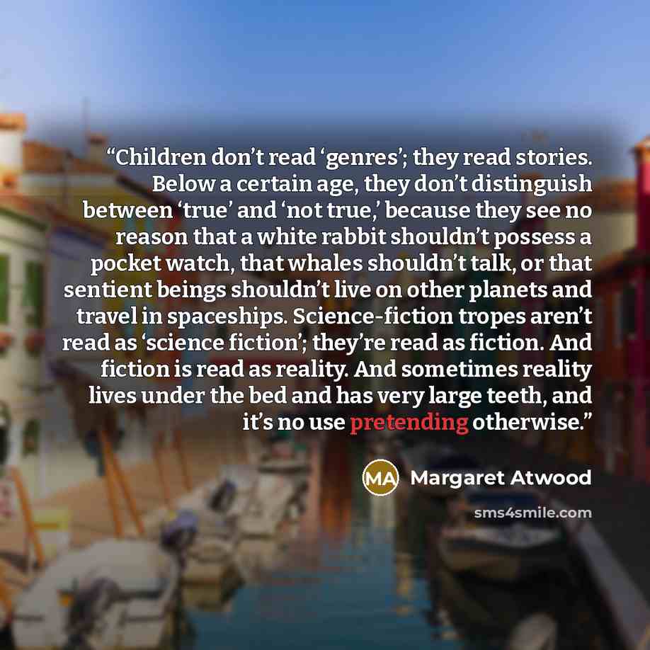 “Children don’t read ‘genres’; they read stories. Below a certain age, they don’t distinguish between ‘true’ and ‘not true,’ because they see no reason that a white rabbit shouldn’t possess a pocket watch, that whales shouldn’t talk, or that sentient beings shouldn’t live on other planets and…” quote by Margaret Atwood