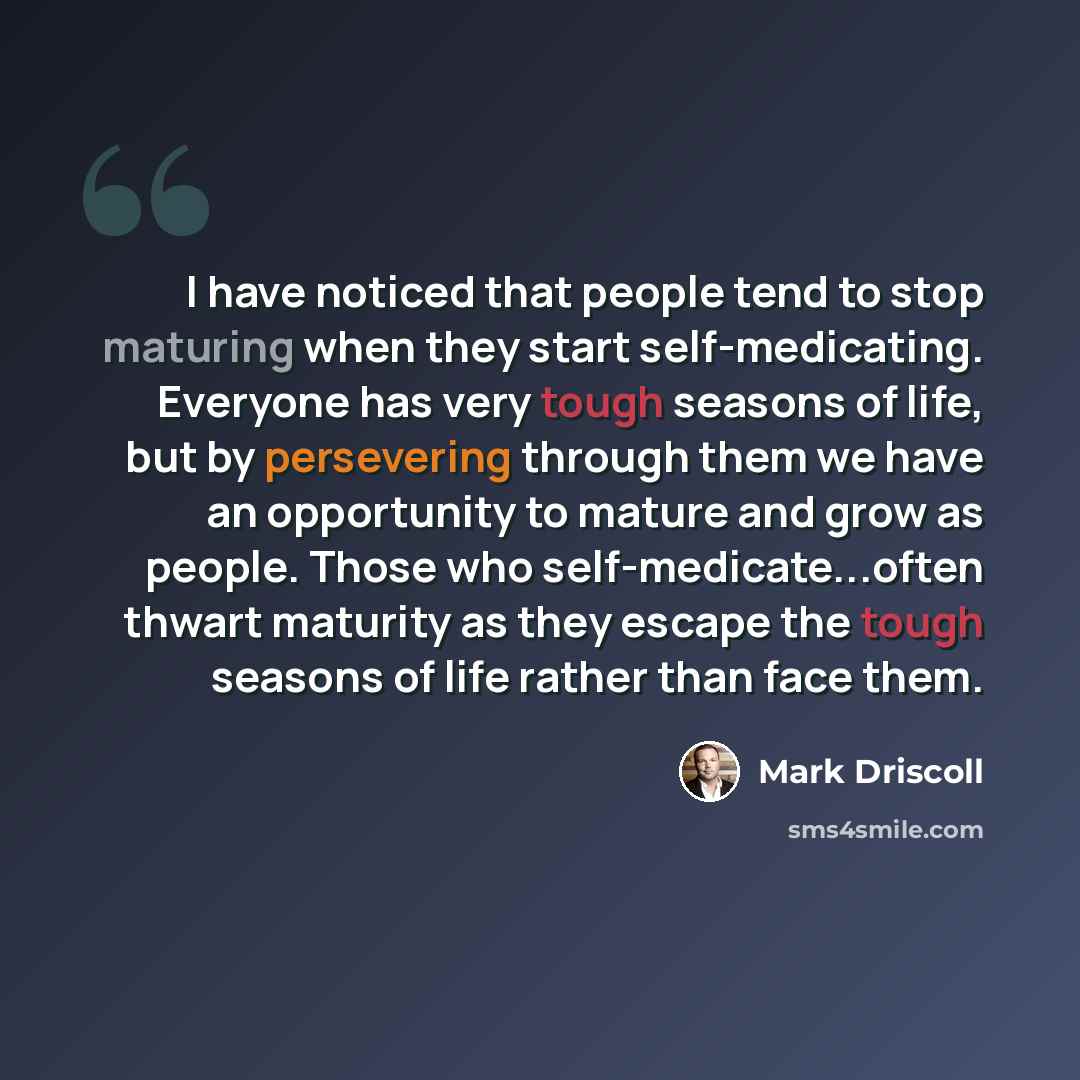 “I have noticed that people tend to stop maturing when they start self-medicating. Everyone has very tough seasons of life, but by persevering through them we have an opportunity to mature and grow as people. Those who self-medicate...often thwart maturity as they escape the tough seasons of life…” quote by Mark Driscoll