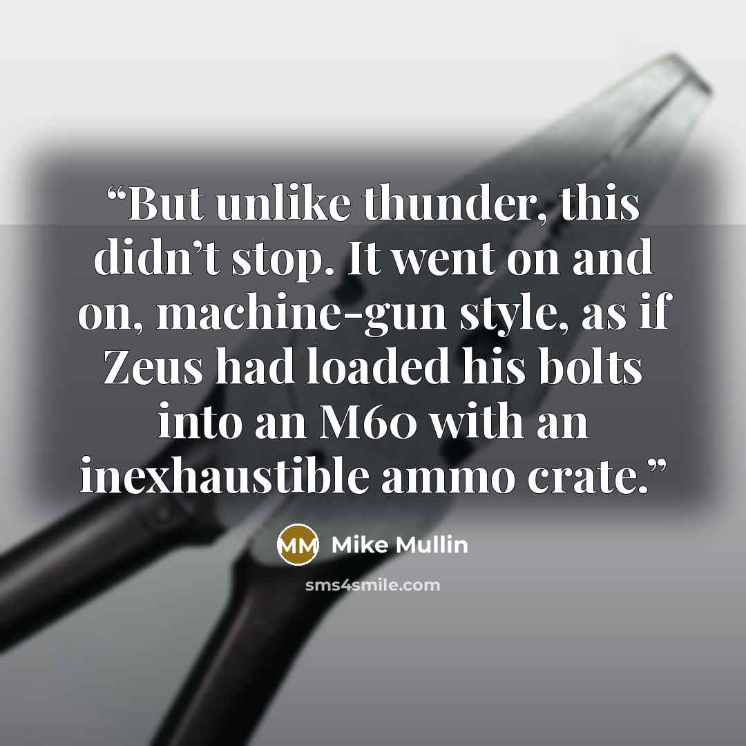 “But unlike thunder, this didn’t stop. It went on and on, machine-gun style, as if Zeus had loaded his bolts into an M60 with an inexhaustible ammo crate.” quote by Mike Mullin