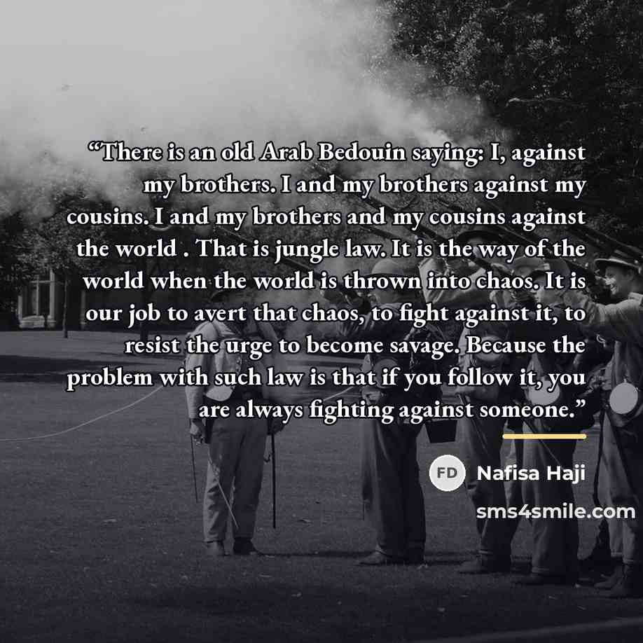 “There is an old Arab Bedouin saying: I, against my brothers. I and my brothers against my cousins. I and my brothers and my cousins against the world . That is jungle law. It is the way of the world when the world is thrown into chaos. It is our job to avert that chaos, to fight against it, to…” quote by Nafisa Haji