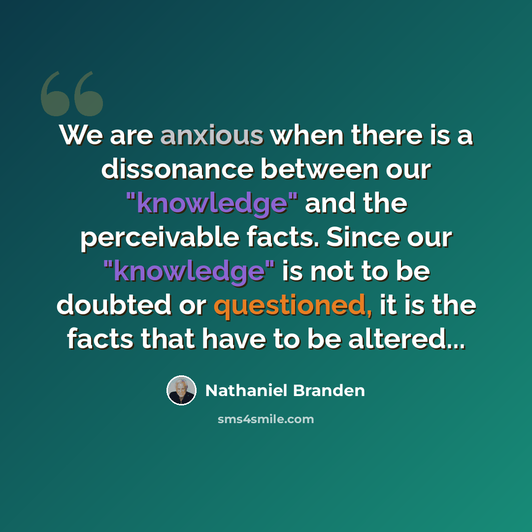 “We are anxious when there is a dissonance between our "knowledge" and the perceivable facts. Since our "knowledge" is not to be doubted or questioned, it is the facts that have to be altered...” quote by Nathaniel Branden