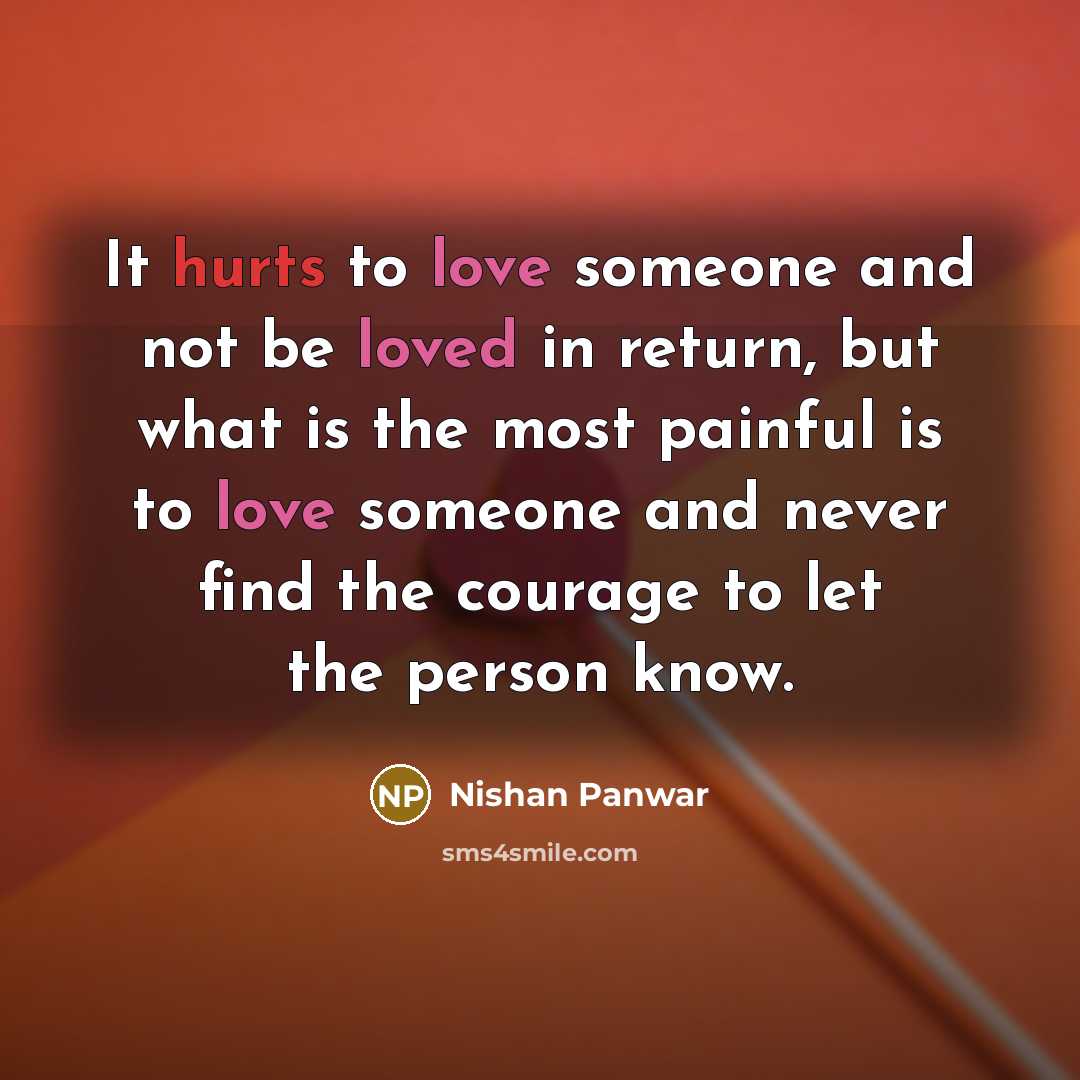 “It hurts to love someone and not be loved in return, but what is the most painful is to love someone and never find the courage to let the person know.” quote by Nishan Panwar