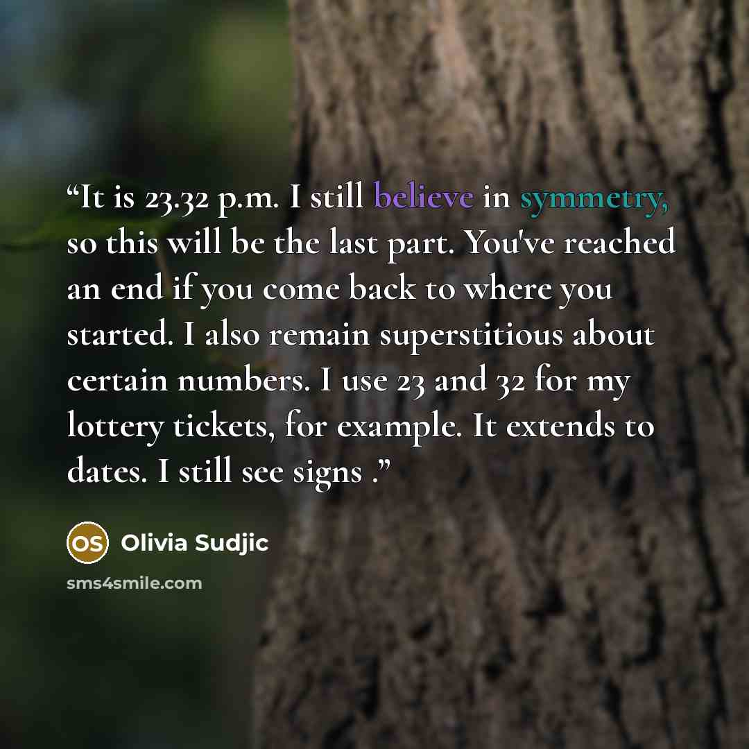 “It is 23.32 p.m. I still believe in symmetry, so this will be the last part. You've reached an end if you come back to where you started. I also remain superstitious about certain numbers. I use 23 and 32 for my lottery tickets, for example. It extends to dates. I still see signs .” quote by Olivia Sudjic