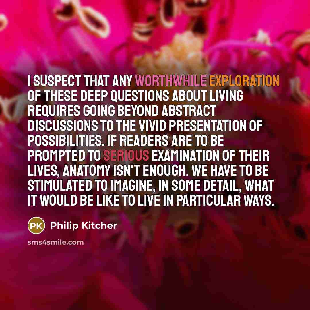“I suspect that any worthwhile exploration of these deep questions about living requires going beyond abstract discussions to the vivid presentation of possibilities. If readers are to be prompted to serious examination of their lives, anatomy isn't enough. We have to be stimulated to imagine, in…” quote by Philip Kitcher