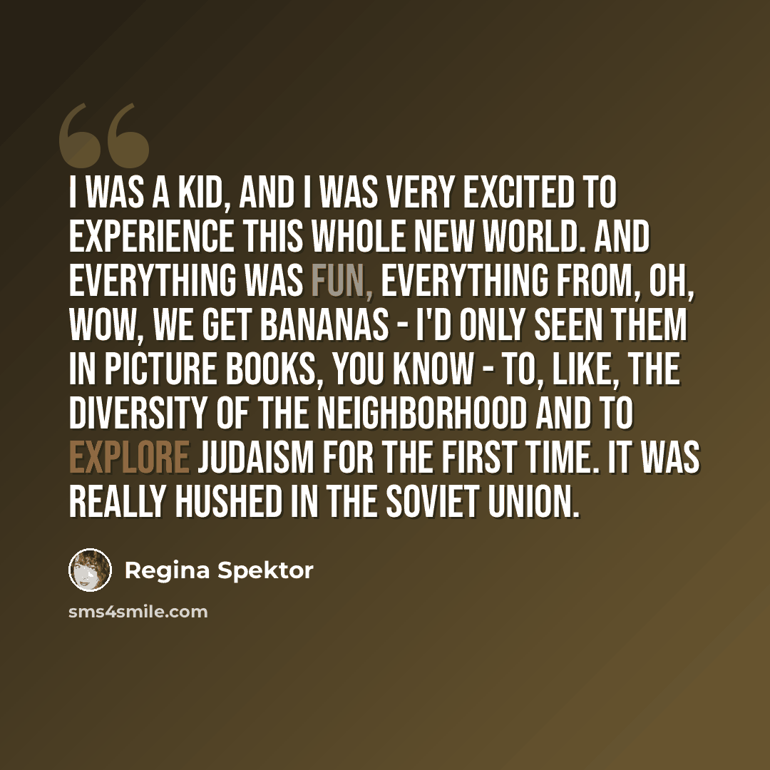 “I was a kid, and I was very excited to experience this whole new world. And everything was fun, everything from, oh, wow, we get bananas - I'd only seen them in picture books, you know - to, like, the diversity of the neighborhood and to explore Judaism for the first time. It was really hushed in…” quote by Regina Spektor