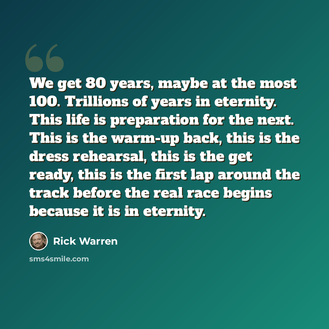 “We get 80 years, maybe at the most 100. Trillions of years in eternity. This life is preparation for the next. This is the warm-up back, this is the dress rehearsal, this is the get ready, this is the first lap around the track before the real race begins because it is in eternity.” quote by Rick Warren