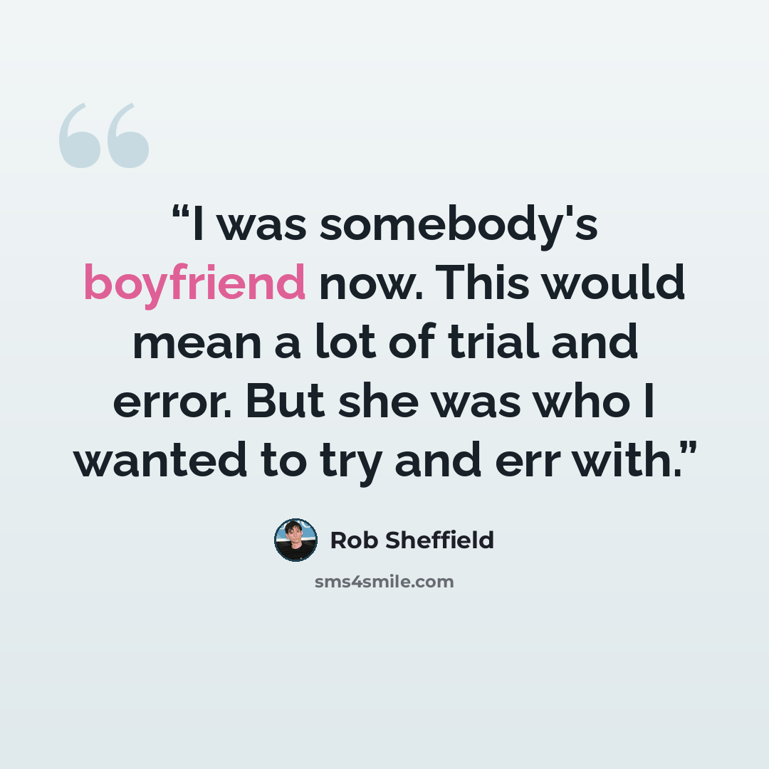 “I was somebody's boyfriend now. This would mean a lot of trial and error. But she was who I wanted to try and err with.” quote by Rob Sheffield