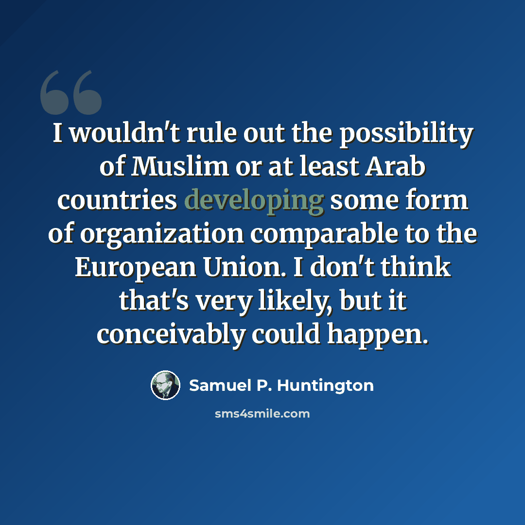 “I wouldn't rule out the possibility of Muslim or at least Arab countries developing some form of organization comparable to the European Union. I don't think that's very likely, but it conceivably could happen.” quote by Samuel P. Huntington