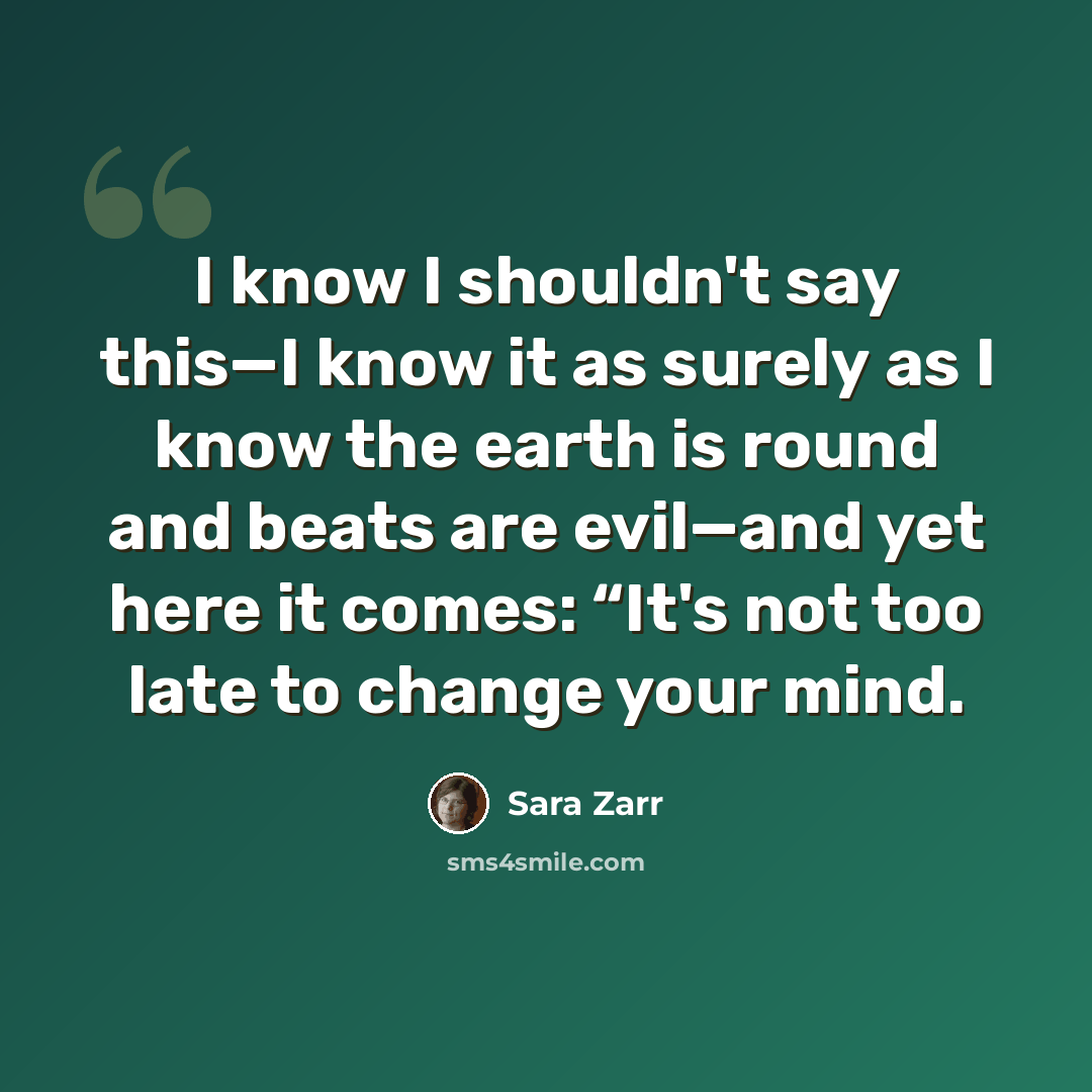 “I know I shouldn't say this—I know it as surely as I know the earth is round and beats are evil—and yet here it comes: “It's not too late to change your mind.” quote by Sara Zarr