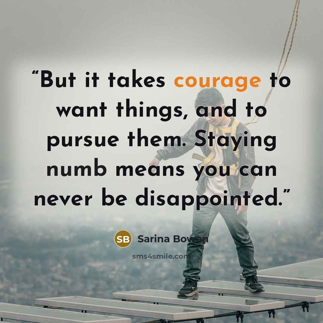 “But it takes courage to want things, and to pursue them. Staying numb means you can never be disappointed.” quote by Sarina Bowen