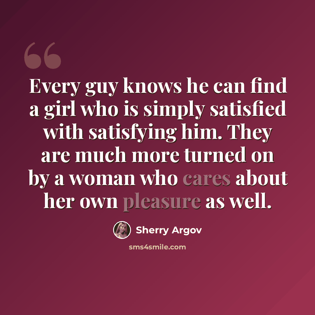“Every guy knows he can find a girl who is simply satisfied with satisfying him. They are much more turned on by a woman who cares about her own pleasure as well.” quote by Sherry Argov
