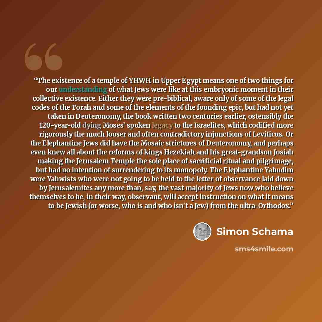“The existence of a temple of YHWH in Upper Egypt means one of two things for our understanding of what Jews were like at this embryonic moment in their collective existence. Either they were pre-biblical, aware only of some of the legal codes of the Torah and some of the elements of the founding…” quote by Simon Schama