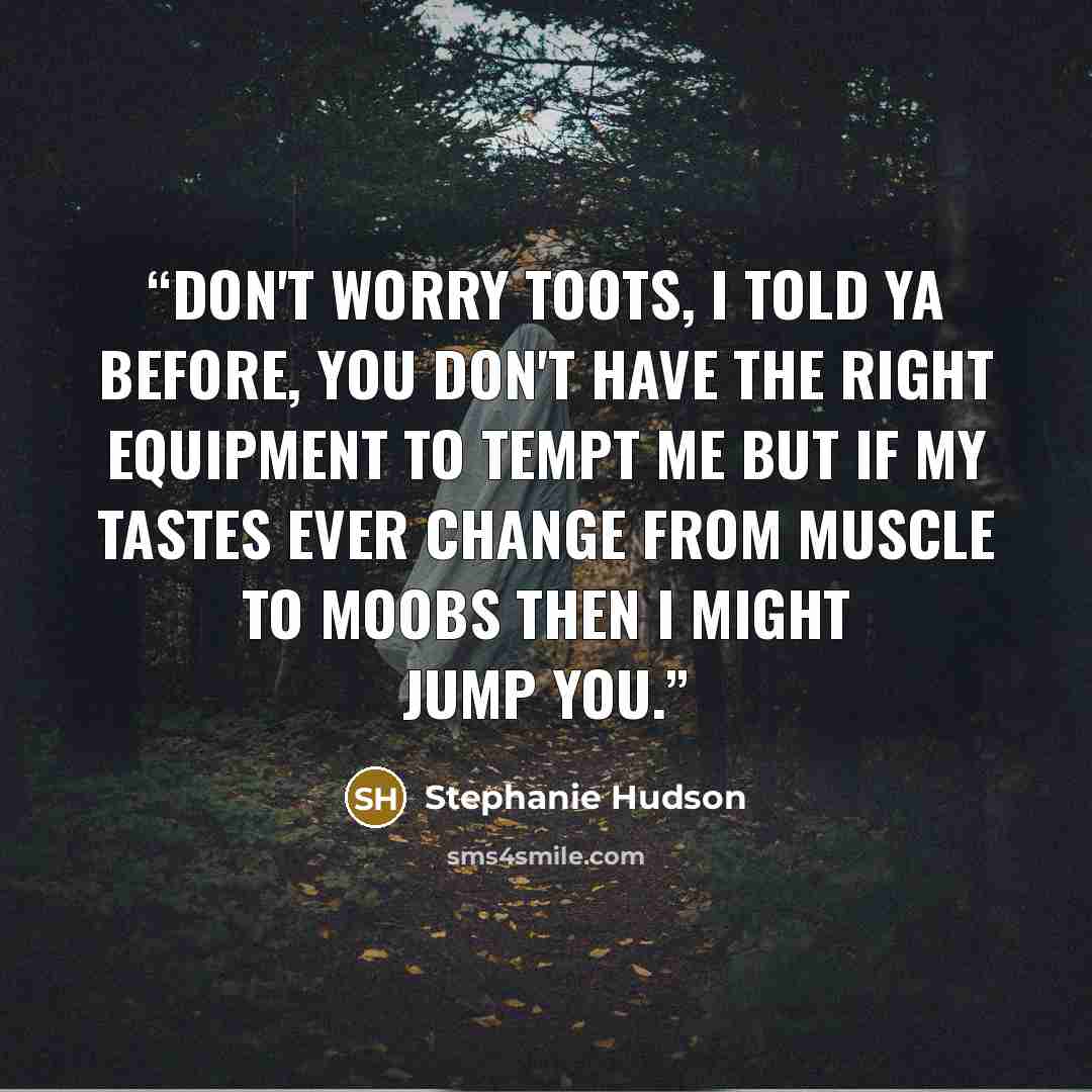 “Don't worry Toots, I told ya before, you don't have the right equipment to tempt me but if my tastes ever change from muscle to moobs then I might jump you.” quote by Stephanie Hudson
