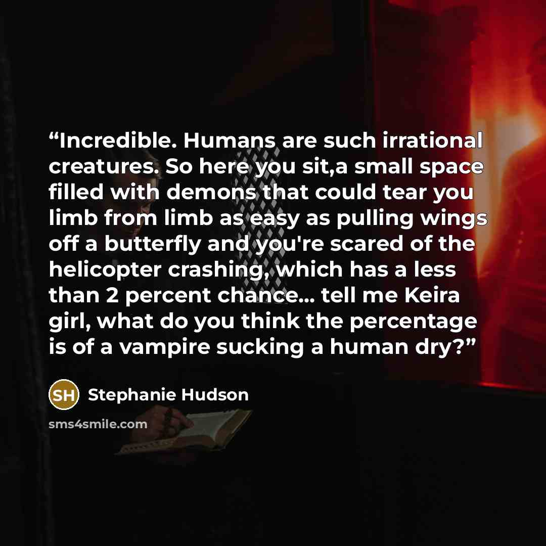 “Incredible. Humans are such irrational creatures. So here you sit,a small space filled with demons that could tear you limb from limb as easy as pulling wings off a butterfly and you're scared of the helicopter crashing, which has a less than 2 percent chance... tell me Keira girl, what do you…” quote by Stephanie Hudson