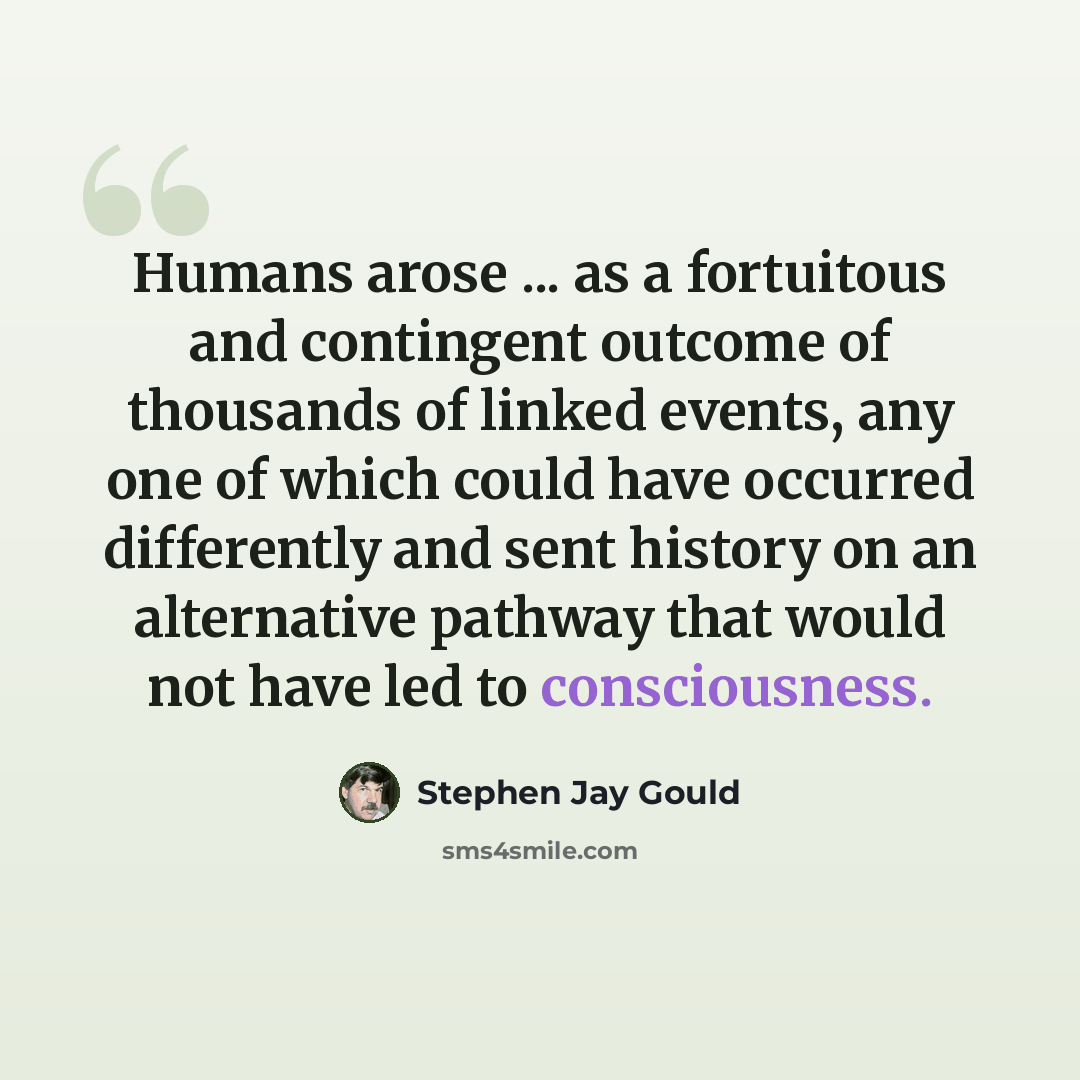 “Humans arose ... as a fortuitous and contingent outcome of thousands of linked events, any one of which could have occurred differently and sent history on an alternative pathway that would not have led to consciousness.” quote by Stephen Jay Gould