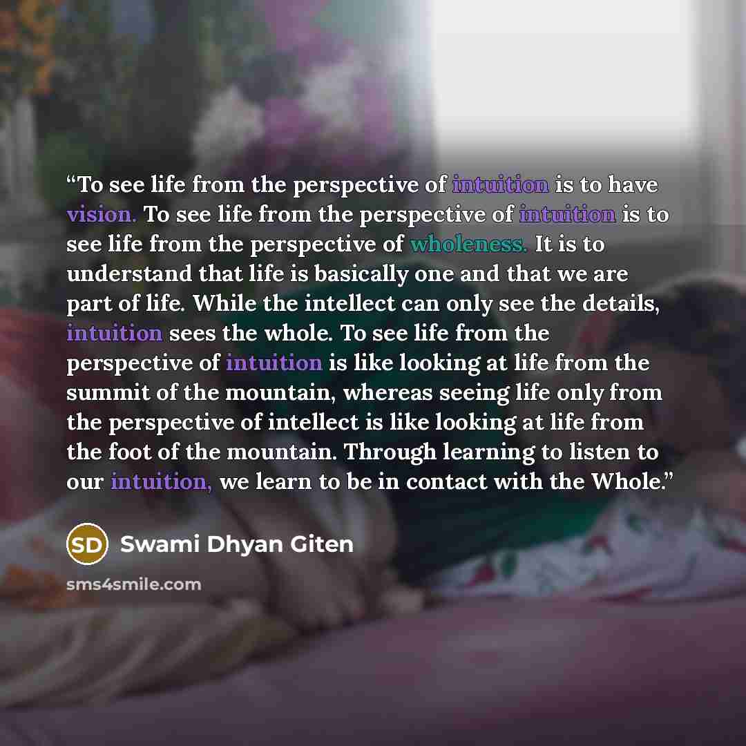 “To see life from the perspective of intuition is to have vision. To see life from the perspective of intuition is to see life from the perspective of wholeness. It is to understand that life is basically one and that we are part of life. While the intellect can only see the details, intuition sees…” quote by Swami Dhyan Giten