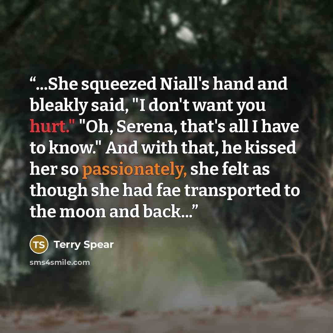 “...She squeezed Niall's hand and bleakly said, "I don't want you hurt." "Oh, Serena, that's all I have to know." And with that, he kissed her so passionately, she felt as though she had fae transported to the moon and back...” quote by Terry Spear