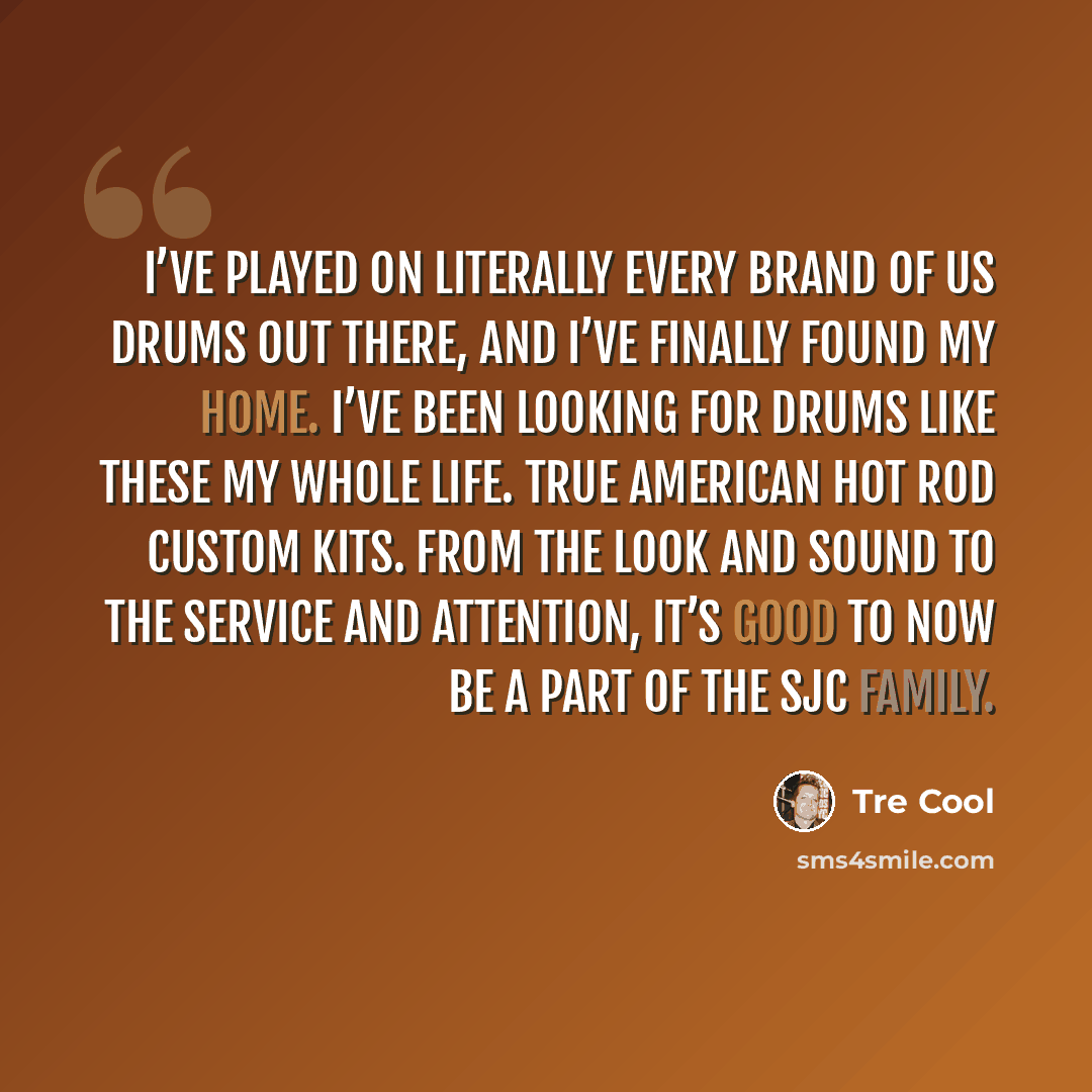 “I’ve played on literally every brand of US drums out there, and I’ve finally found my home. I’ve been looking for drums like these my whole life. True American hot rod custom kits. From the look and sound to the service and attention, it’s good to now be a part of the SJC family.” quote by Tre Cool