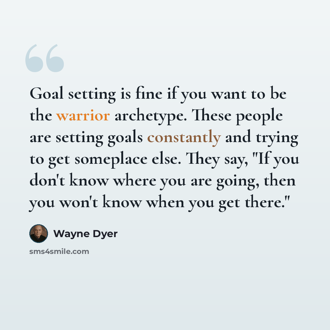 “Goal setting is fine if you want to be the warrior archetype. These people are setting goals constantly and trying to get someplace else. They say, "If you don't know where you are going, then you won't know when you get there."” quote by Wayne Dyer
