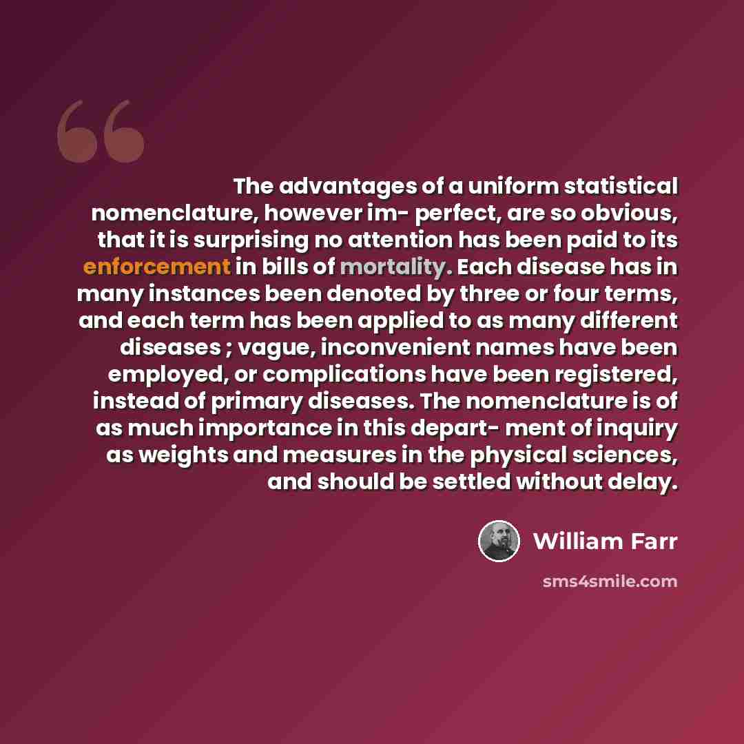 “The advantages of a uniform statistical nomenclature, however im- perfect, are so obvious, that it is surprising no attention has been paid to its enforcement in bills of mortality. Each disease has in many instances been denoted by three or four terms, and each term has been applied to as many…” quote by William Farr