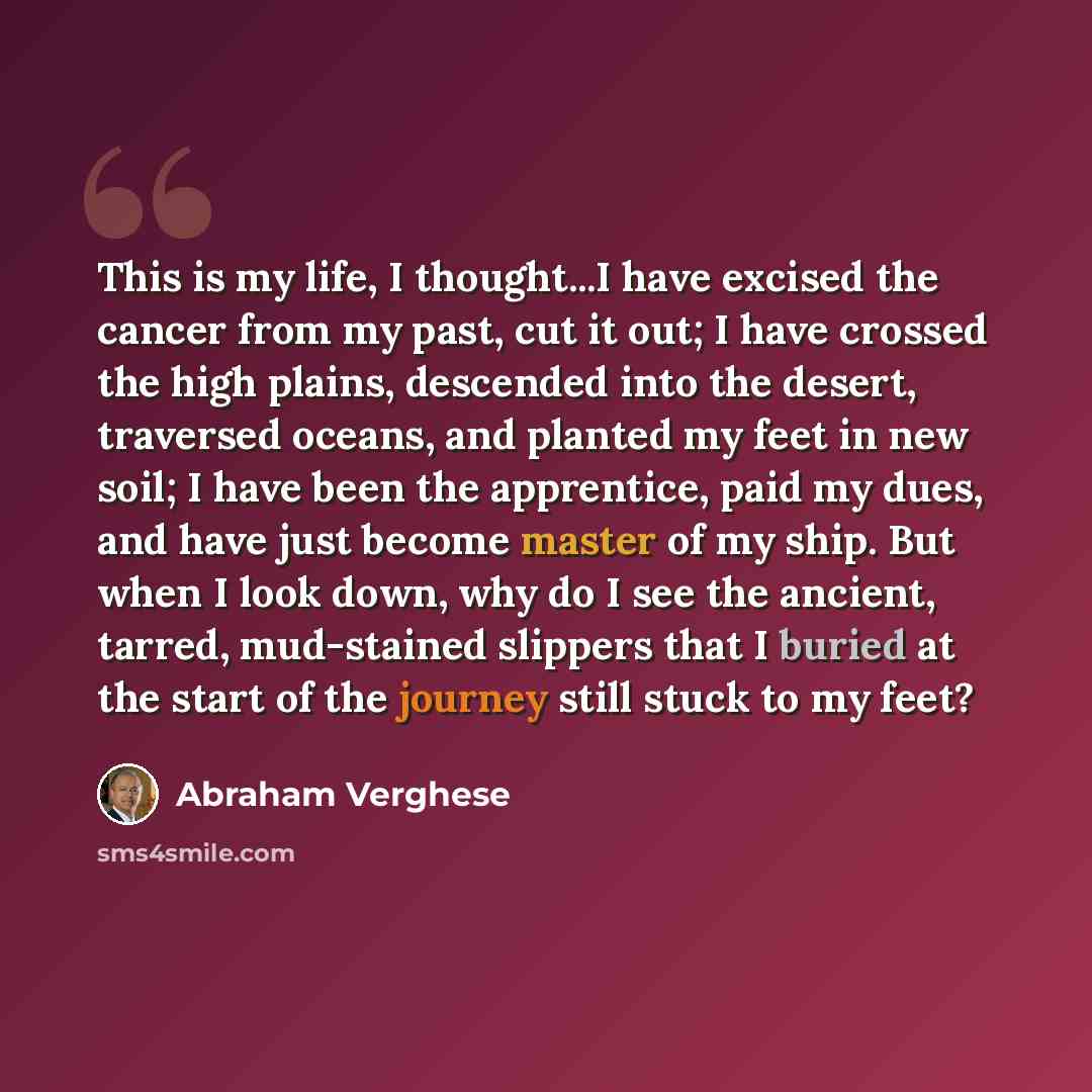 “This is my life, I thought...I have excised the cancer from my past, cut it out; I have crossed the high plains, descended into the desert, traversed oceans, and planted my feet in new soil; I have been the apprentice, paid my dues, and have just become master of my ship. But when I look down, why…” quote by Abraham Verghese