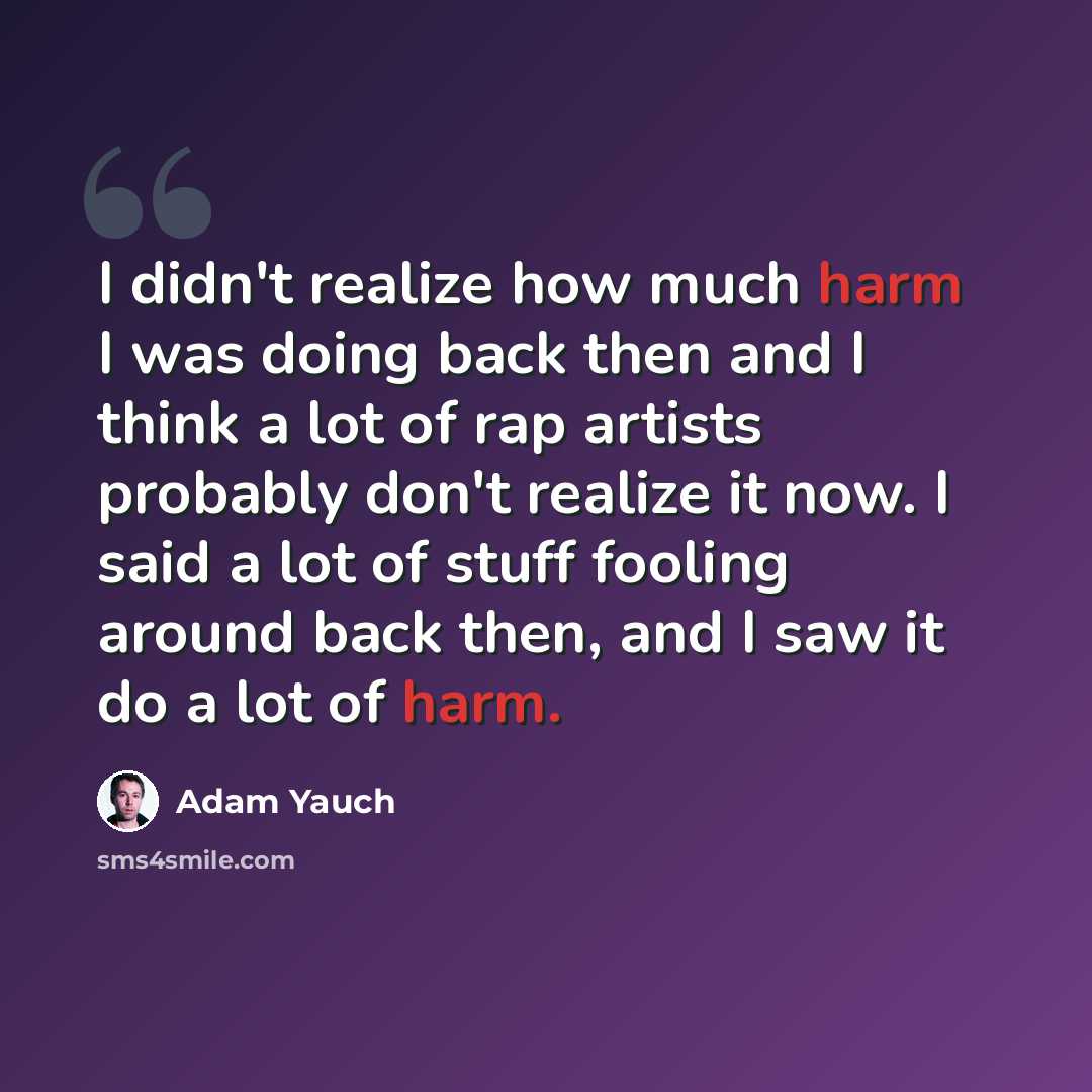 “I didn't realize how much harm I was doing back then and I think a lot of rap artists probably don't realize it now. I said a lot of stuff fooling around back then, and I saw it do a lot of harm.” quote by Adam Yauch