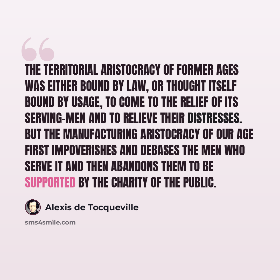 “The territorial aristocracy of former ages was either bound by law, or thought itself bound by usage, to come to the relief of its serving-men and to relieve their distresses. But the manufacturing aristocracy of our age first impoverishes and debases the men who serve it and then abandons them to…” quote by Alexis de Tocqueville