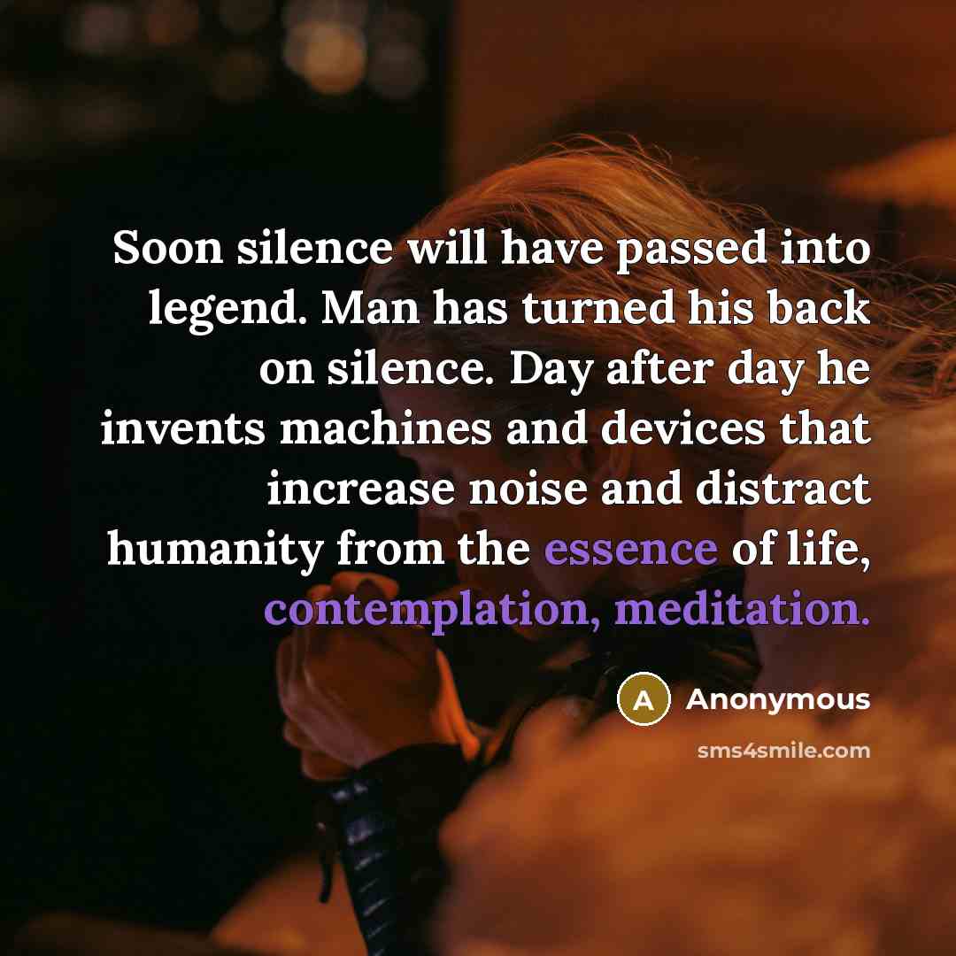 “Soon silence will have passed into legend. Man has turned his back on silence. Day after day he invents machines and devices that increase noise and distract humanity from the essence of life, contemplation, meditation.” quote by Anonymous