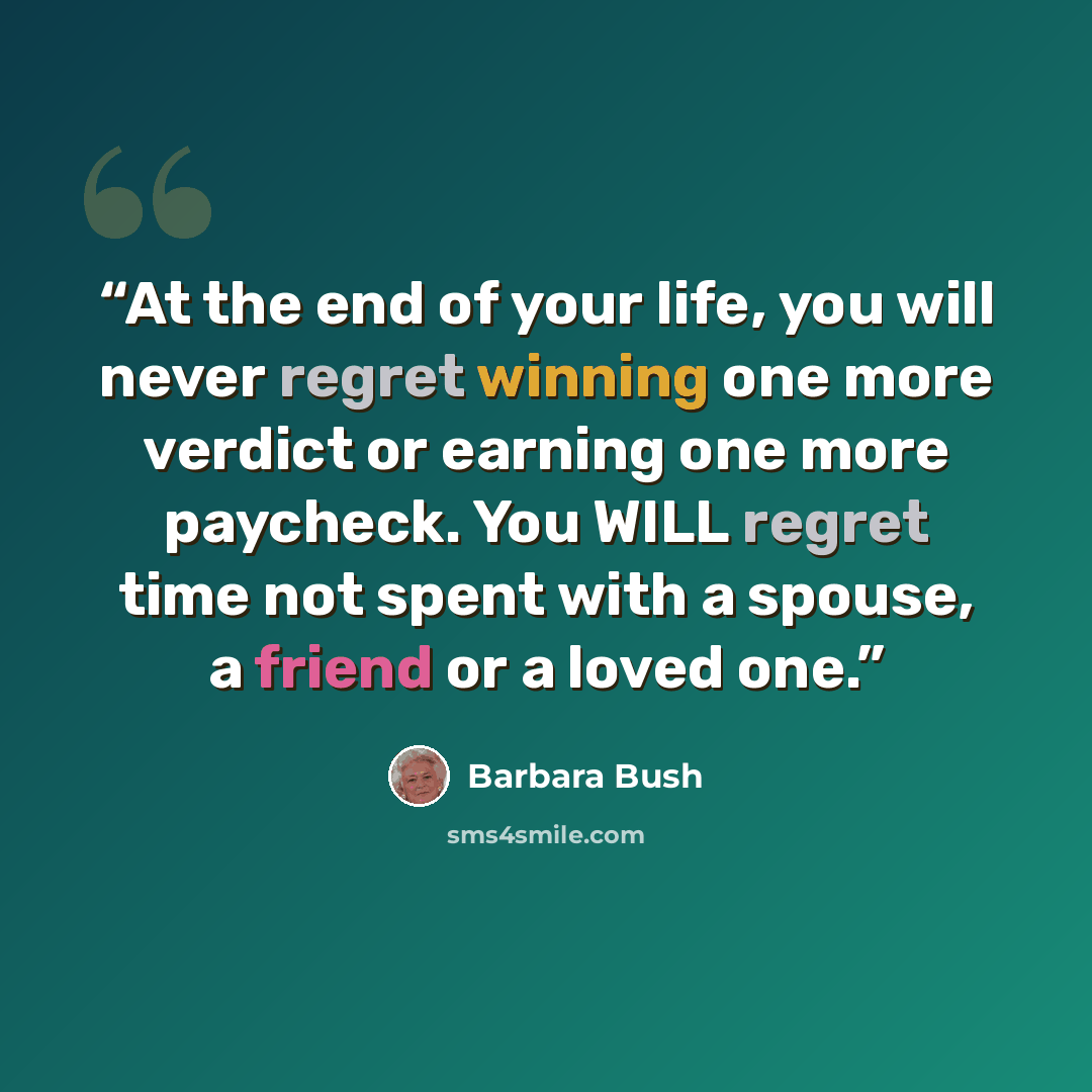 “At the end of your life, you will never regret winning one more verdict or earning one more paycheck. You WILL regret time not spent with a spouse, a friend or a loved one.” quote by Barbara Bush