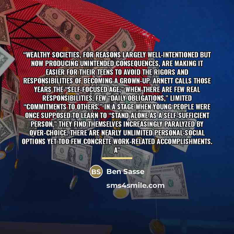 “Wealthy societies, for reasons largely well-intentioned but now producing unintended consequences, are making it easier for their teens to avoid the rigors and responsibilities of becoming a grown-up. Arnett calls those years the “self-focused age,” when there are few real responsibilities, few…” quote by Ben Sasse