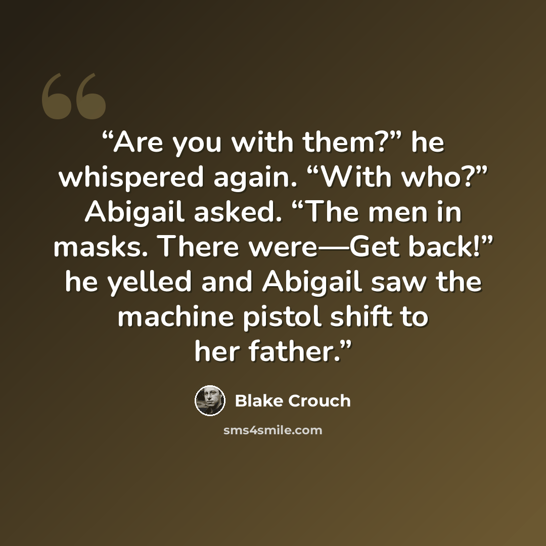 “Are you with them?” he whispered again. “With who?” Abigail asked. “The men in masks. There were—Get back!” he yelled and Abigail saw the machine pistol shift to her father.” quote by Blake Crouch
