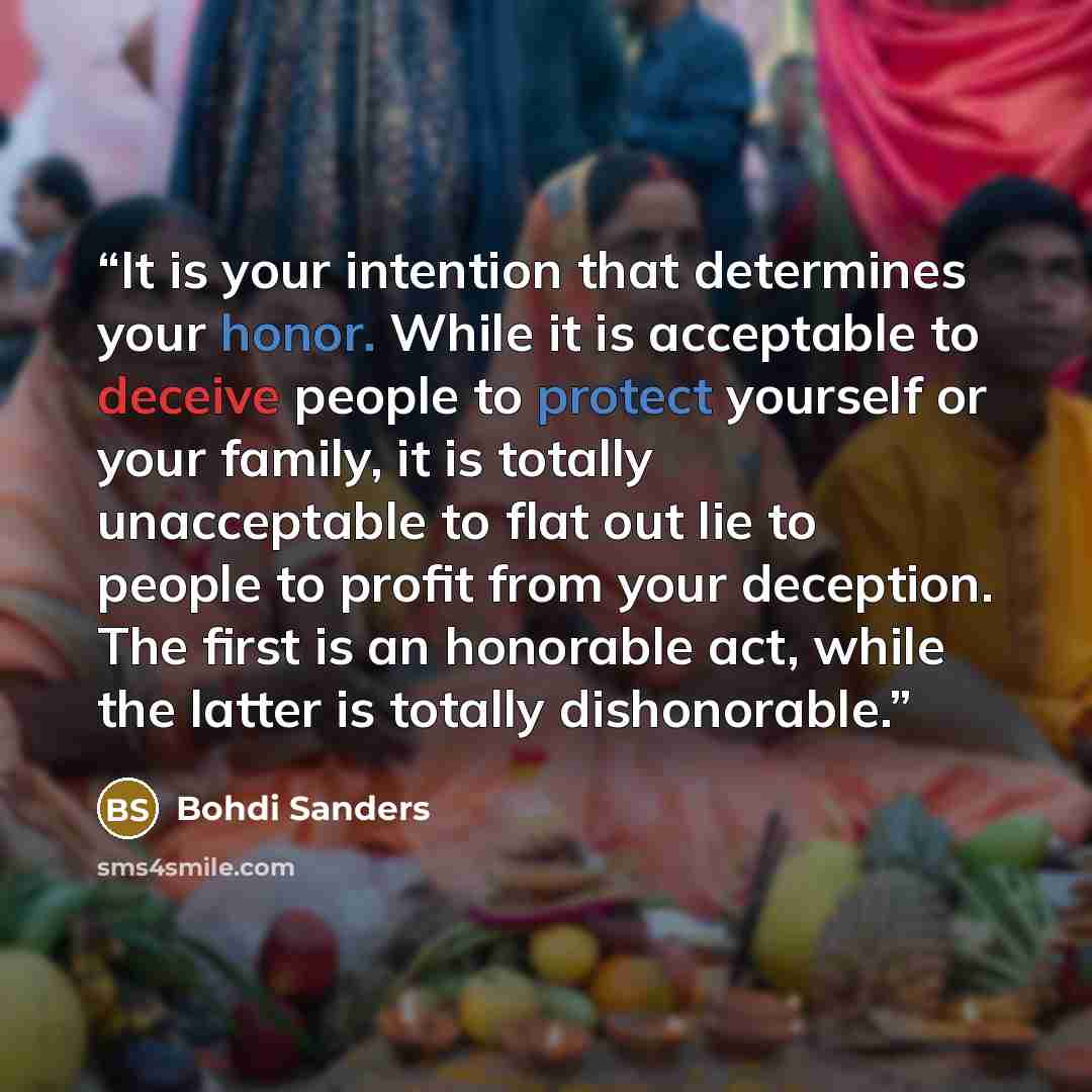 “It is your intention that determines your honor. While it is acceptable to deceive people to protect yourself or your family, it is totally unacceptable to flat out lie to people to profit from your deception. The first is an honorable act, while the latter is totally dishonorable.” quote by Bohdi Sanders