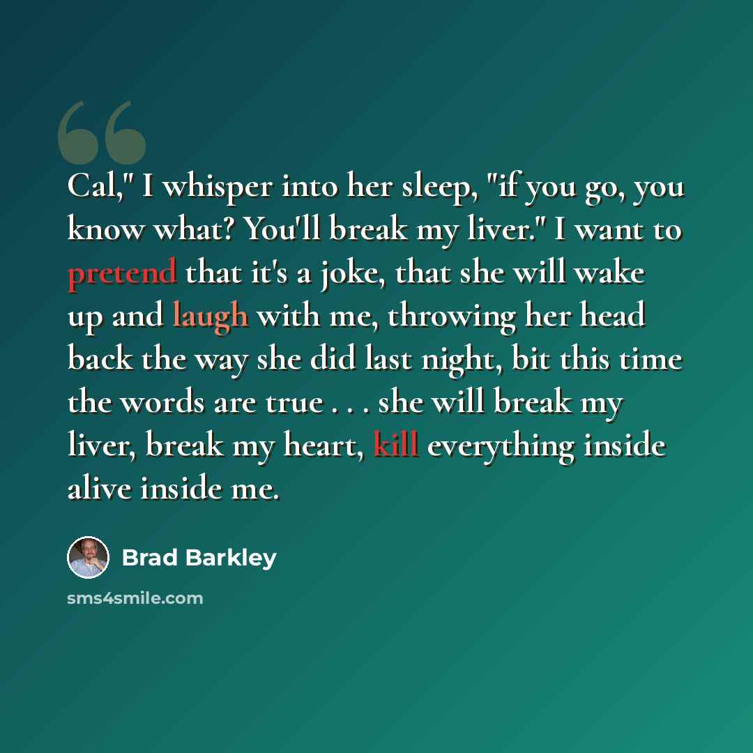 “Cal," I whisper into her sleep, "if you go, you know what? You'll break my liver." I want to pretend that it's a joke, that she will wake up and laugh with me, throwing her head back the way she did last night, bit this time the words are true . . . she will break my liver, break my heart, kill…” quote by Brad Barkley
