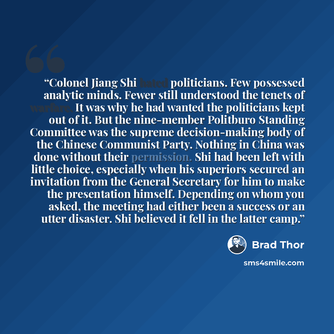 “Colonel Jiang Shi hated politicians. Few possessed analytic minds. Fewer still understood the tenets of warfare. It was why he had wanted the politicians kept out of it. But the nine-member Politburo Standing Committee was the supreme decision-making body of the Chinese Communist Party. Nothing in…” quote by Brad Thor