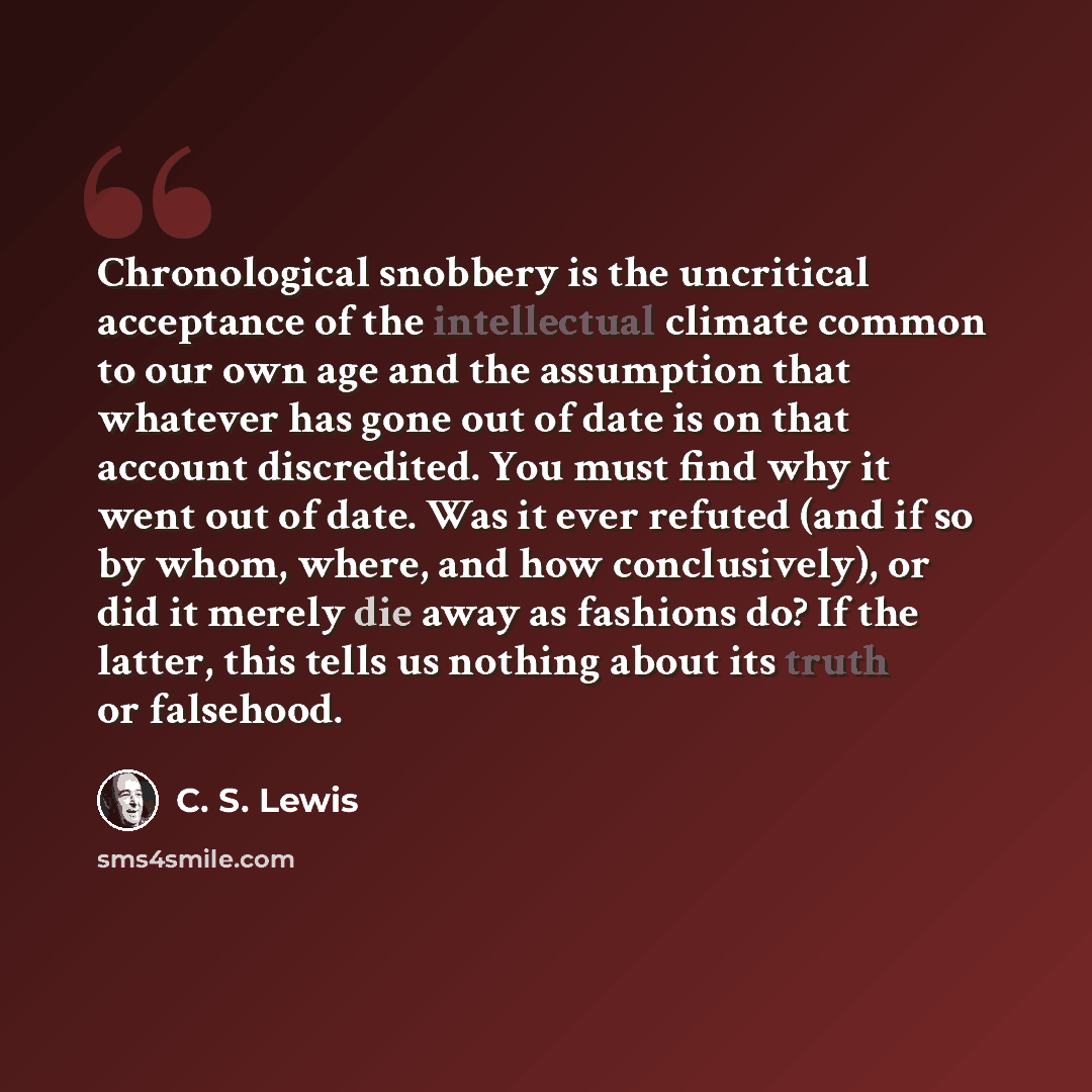 “Chronological snobbery is the uncritical acceptance of the intellectual climate common to our own age and the assumption that whatever has gone out of date is on that account discredited. You must find why it went out of date. Was it ever refuted (and if so by whom, where, and how conclusively)…” quote by C. S. Lewis