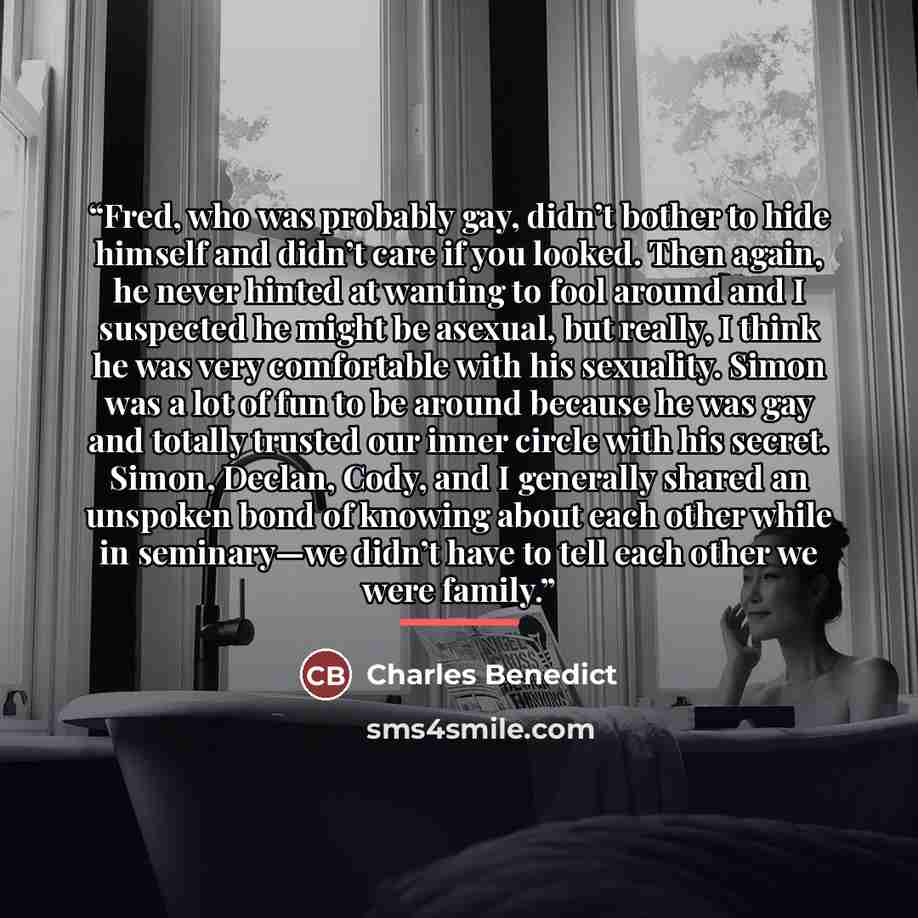 “Fred, who was probably gay, didn’t bother to hide himself and didn’t care if you looked. Then again, he never hinted at wanting to fool around and I suspected he might be asexual, but really, I think he was very comfortable with his sexuality. Simon was a lot of fun to be around because he was gay…” quote by Charles Benedict