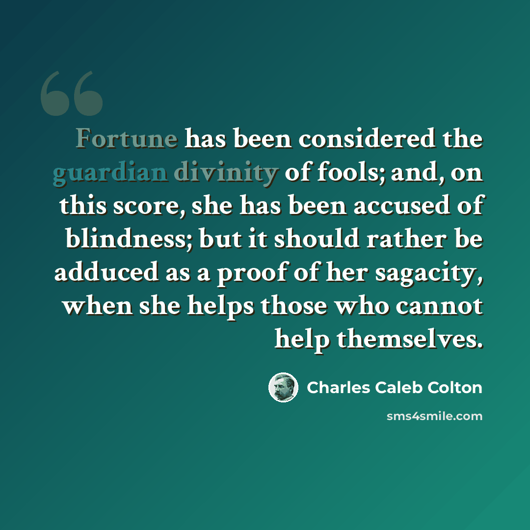 “Fortune has been considered the guardian divinity of fools; and, on this score, she has been accused of blindness; but it should rather be adduced as a proof of her sagacity, when she helps those who cannot help themselves.” quote by Charles Caleb Colton