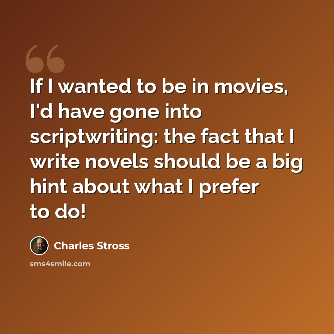“If I wanted to be in movies, I'd have gone into scriptwriting: the fact that I write novels should be a big hint about what I prefer to do!” quote by Charles Stross