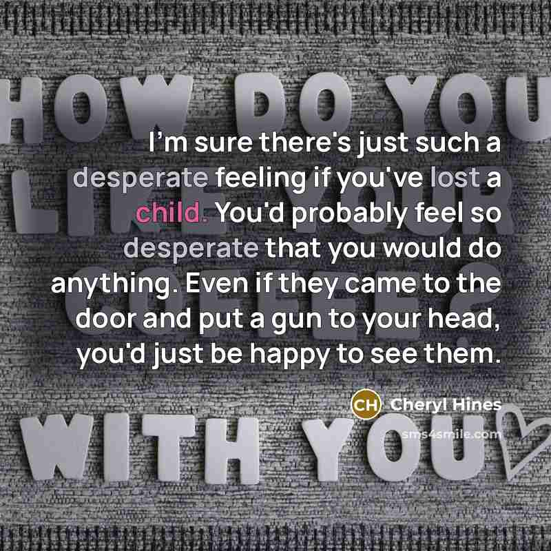 “I'm sure there's just such a desperate feeling if you've lost a child. You'd probably feel so desperate that you would do anything. Even if they came to the door and put a gun to your head, you'd just be happy to see them.” quote by Cheryl Hines