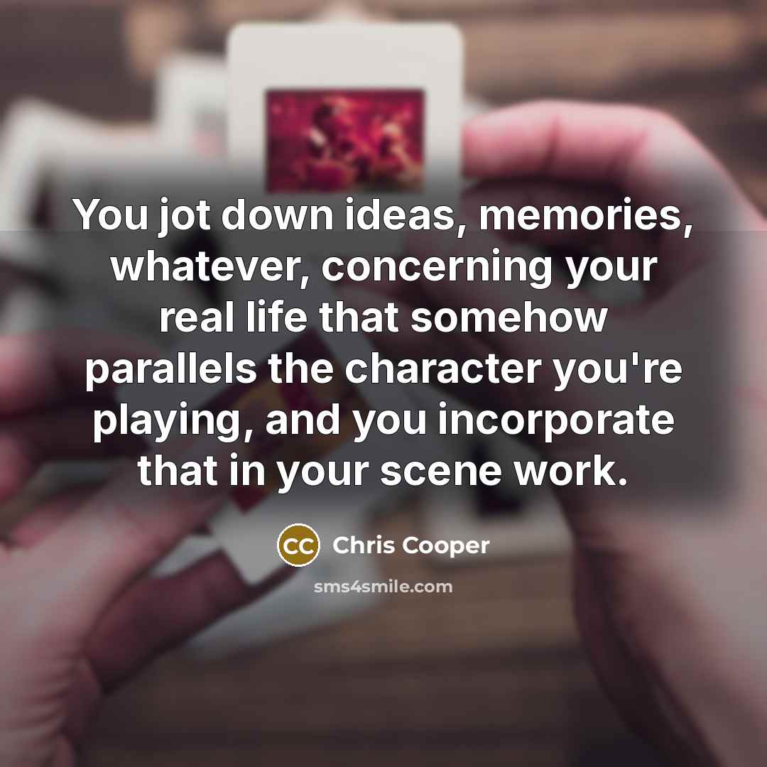 “You jot down ideas, memories, whatever, concerning your real life that somehow parallels the character you're playing, and you incorporate that in your scene work.” quote by Chris Cooper